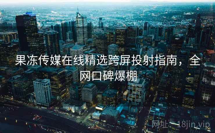 果冻传媒在线精选跨屏投射指南，全网口碑爆棚