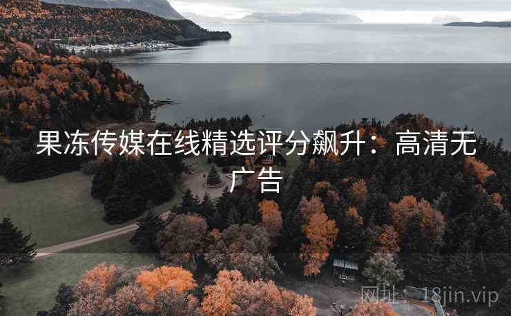 果冻传媒在线精选评分飙升：高清无广告