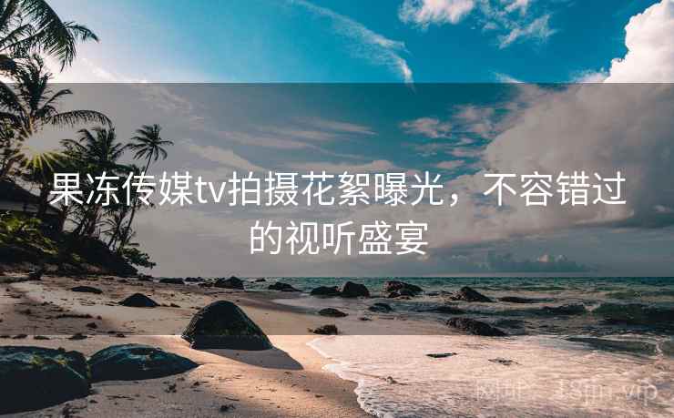 果冻传媒tv拍摄花絮曝光，不容错过的视听盛宴