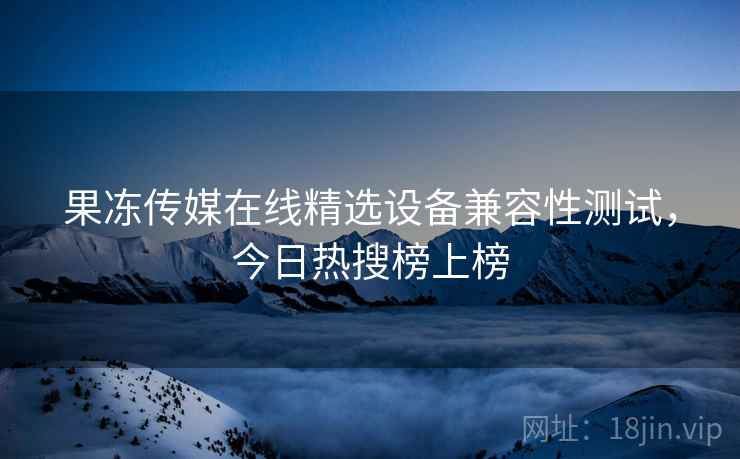果冻传媒在线精选设备兼容性测试，今日热搜榜上榜